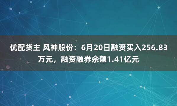 优配货主 风神股份：6月20日融资买入256.83万元，融资融券余额1.41亿元