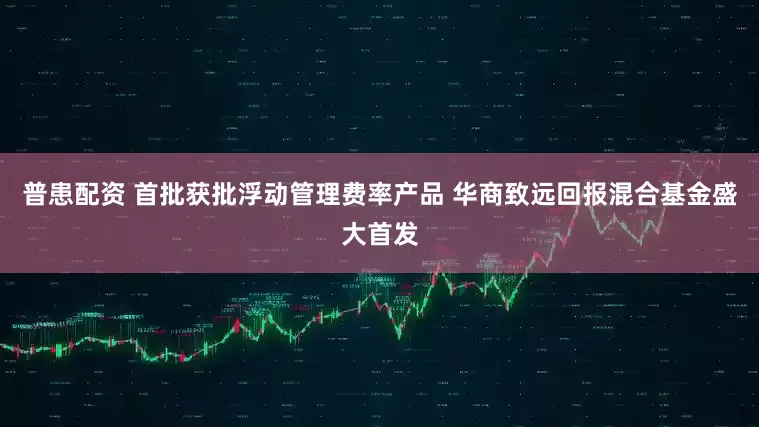 普患配资 首批获批浮动管理费率产品 华商致远回报混合基金盛大首发