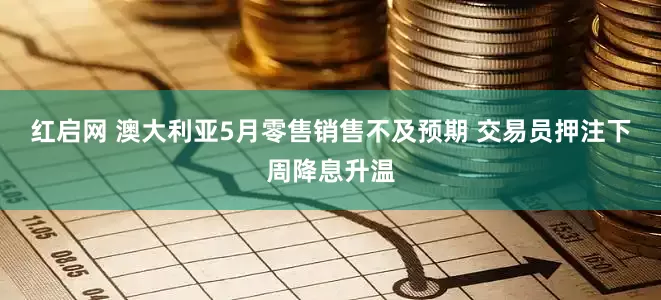 红启网 澳大利亚5月零售销售不及预期 交易员押注下周降息升温