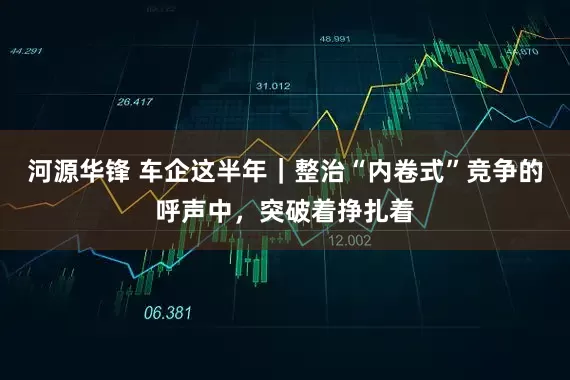 河源华锋 车企这半年｜整治“内卷式”竞争的呼声中，突破着挣扎着