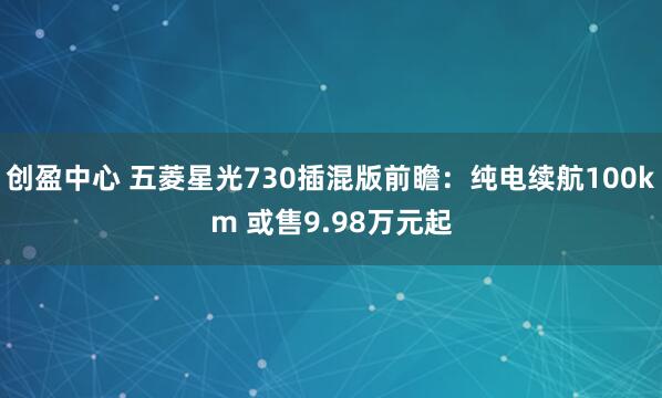 创盈中心 五菱星光730插混版前瞻：纯电续航100km 或售9.98万元起