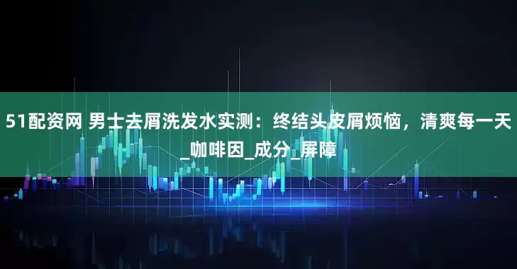 51配资网 男士去屑洗发水实测：终结头皮屑烦恼，清爽每一天_咖啡因_成分_屏障