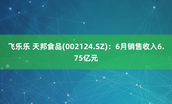 飞乐乐 天邦食品(002124.SZ)：6月销售收入6.75亿元