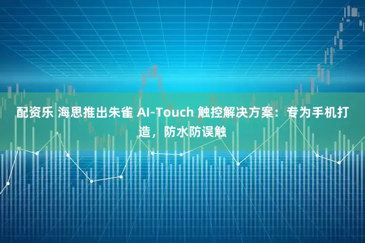 配资乐 海思推出朱雀 AI-Touch 触控解决方案：专为手机打造，防水防误触