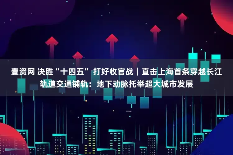 壹资网 决胜“十四五” 打好收官战｜直击上海首条穿越长江轨道交通铺轨：地下动脉托举超大城市发展