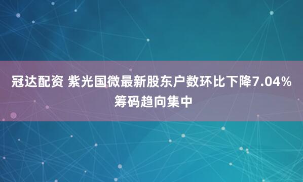 冠达配资 紫光国微最新股东户数环比下降7.04% 筹码趋向集中
