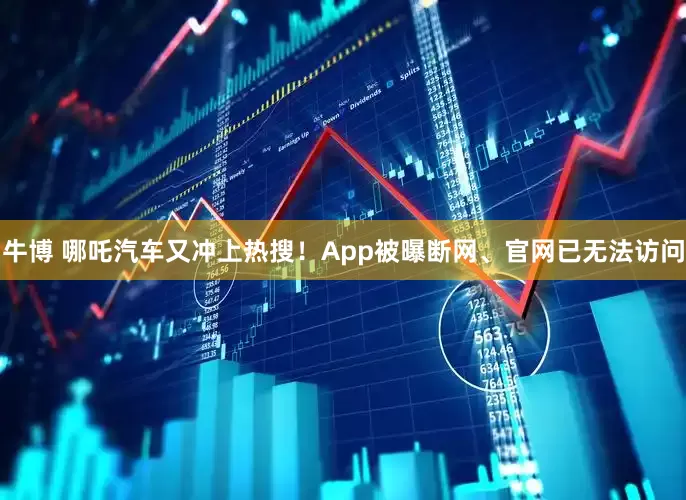 牛博 哪吒汽车又冲上热搜！App被曝断网、官网已无法访问