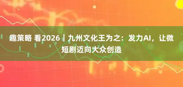趣策略 看2026｜九州文化王为之：发力AI，让微短剧迈向大众创造