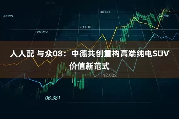 人人配 与众08：中德共创重构高端纯电SUV价值新范式
