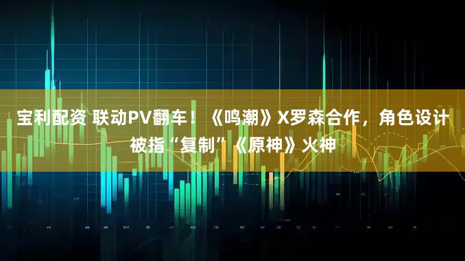 宝利配资 联动PV翻车！《鸣潮》X罗森合作，角色设计被指“复制”《原神》火神