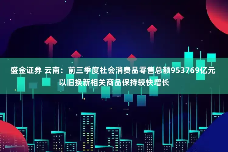 盛金证券 云南：前三季度社会消费品零售总额953769亿元 以旧换新相关商品保持较快增长