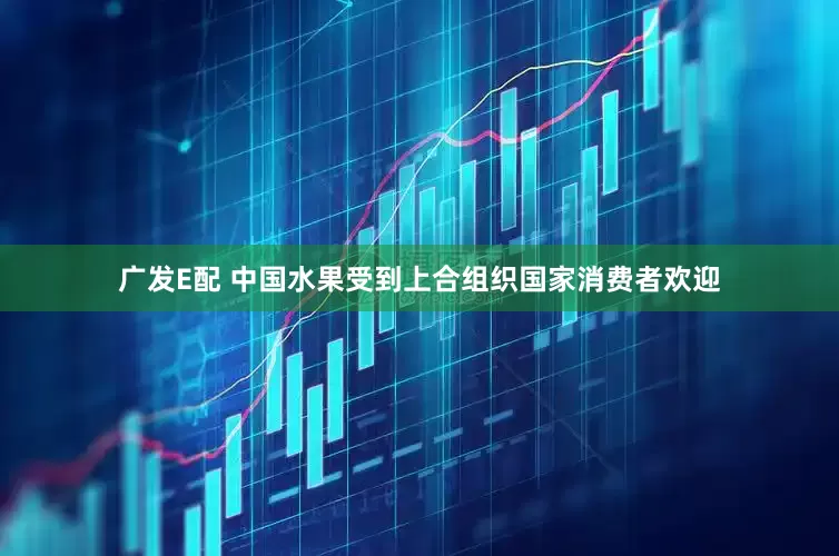 广发E配 中国水果受到上合组织国家消费者欢迎